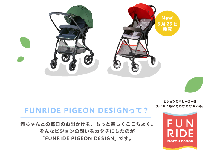New!5月29日発売　FUNRIDE PIGEON DESIGNって？ 赤ちゃんとの毎日のお出かけを、もっと楽しくここちよく。そんなピジョンの想いをカタチにしたのが「FUNRIDE PIGEON DESIGN」です。ピジョンのベビーカーはスイスイ動いてのびのび乗れる。FUNRIDE PIGEON DESIGN